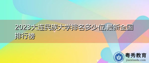 2023大连民族大学排名多少位,最新全国排行榜 2023大连民族大学排名多少位,最新全国排行榜
