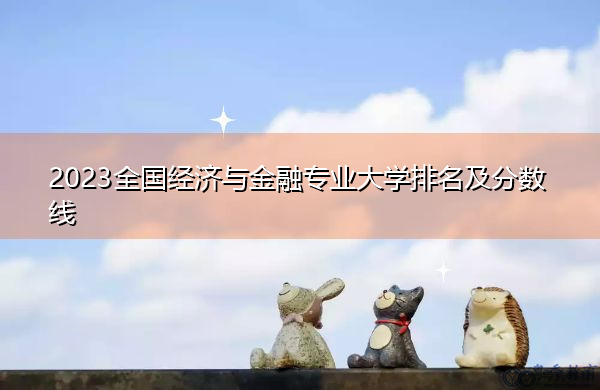 2023全国经济与金融专业大学排名及分数线 2023全国经济与金融专业大学排名及分数线