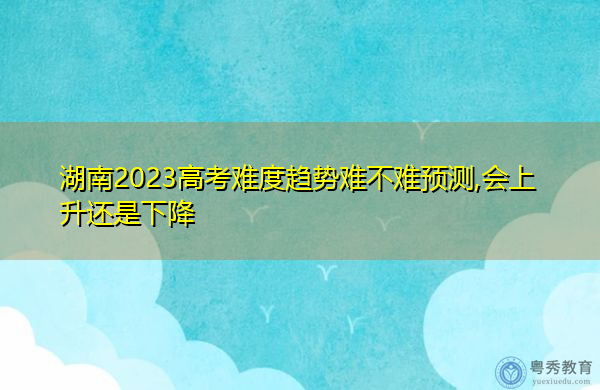 湖南2023高考难度趋势难不难预测,会上升还是下降 湖南2023高考难度趋势难不难预测,会上升还是下降