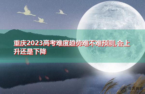 重庆2023高考难度趋势难不难预测,会上升还是下降
