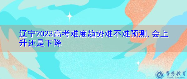 辽宁2023高考难度趋势难不难预测,会上升还是下降 辽宁2023高考难度趋势难不难预测,会上升还是下降