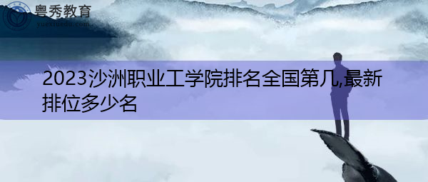 2023沙洲职业工学院排名全国第几,最新排位多少名 2023沙洲职业工学院排名全国第几,最新排位多少名