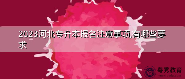 2023河北专升本报名注意事项,有哪些要求 2023河北专升本报名注意事项,有哪些要求