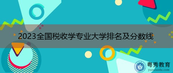 2023全国税收学专业大学排名及分数线 2023全国税收学专业大学排名及分数线