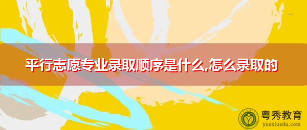 平行志愿专业录取顺序是什么,怎么录取的