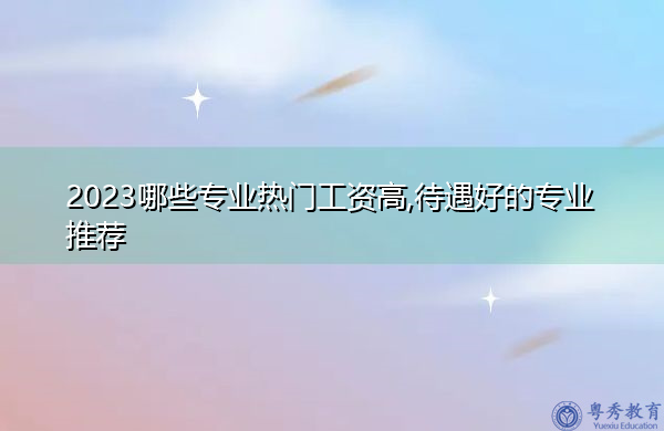 2023哪些专业热门工资高,待遇好的专业推荐