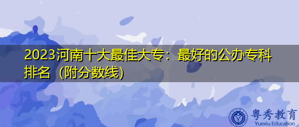 2023河南十大最佳大专：最好的公办专科排名（附分数线）