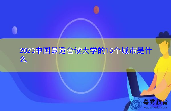 2023中国最适合读大学的15个城市是什么 2023中国最适合读大学的15个城市是什么