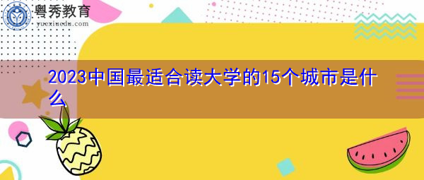 2023中国最适合读大学的15个城市是什么 2023中国最适合读大学的15个城市是什么