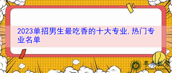 2023单招男生最吃香的十大专业,热门专业名单 2023单招男生最吃香的十大专业,热门专业名单
