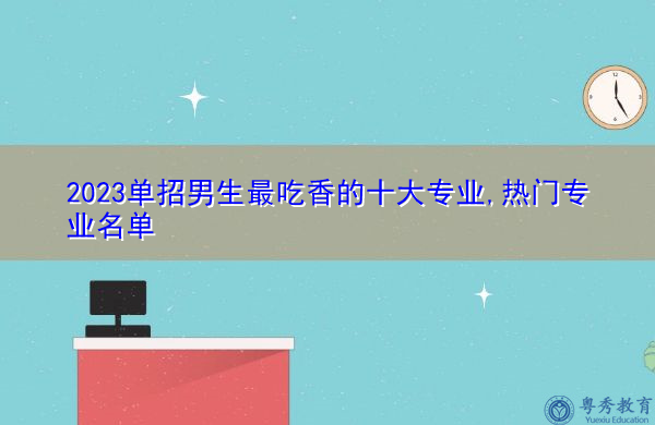 2023单招男生最吃香的十大专业,热门专业名单 2023单招男生最吃香的十大专业,热门专业名单