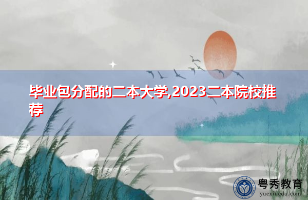 毕业包分配的二本大学,2023二本院校推荐 毕业包分配的二本大学,2023二本院校推荐