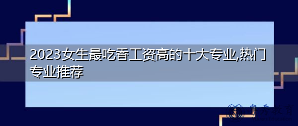 2023女生最吃香工资高的十大专业,热门专业推荐