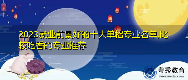 2023就业前景好的十大单招专业名单,比较吃香的专业推荐 2023就业前景好的十大单招专业名单,比较吃香的专业推荐