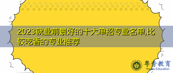 2023就业前景好的十大单招专业名单,比较吃香的专业推荐 2023就业前景好的十大单招专业名单,比较吃香的专业推荐