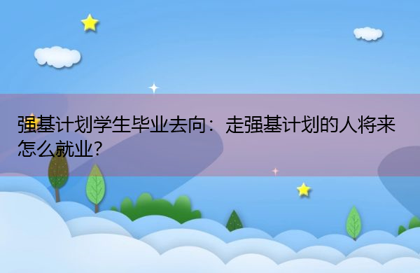 强基计划学生毕业去向:走强基计划的人将来怎么就业? 强基计划学生毕业去向:走强基计划的人将来怎么就业?
