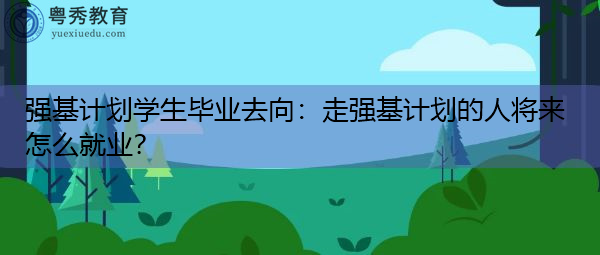 强基计划学生毕业去向：走强基计划的人将来怎么就业？