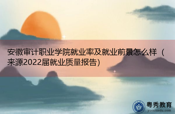 安徽审计职业学院就业率及就业前景怎么样（来源2022届就业质量报告）