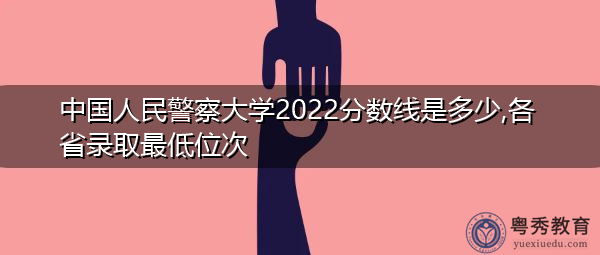 中国人民警察大学2022分数线是多少,各省录取最低位次