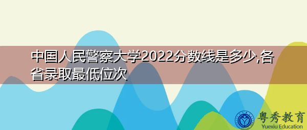 中国人民警察大学2022分数线是多少,各省录取最低位次