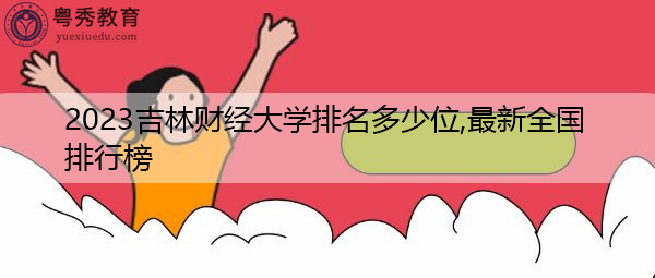 2023吉林财经大学排名多少位,最新全国排行榜