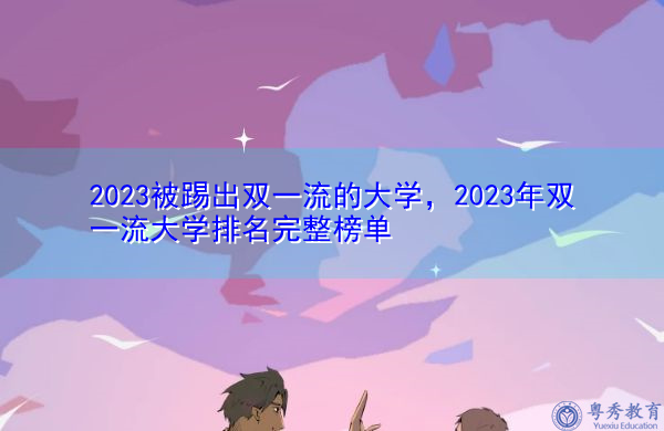 2023被踢出双一流的大学,2023年双一流大学排名完整榜单 2023被踢出双一流的大学,2023年双一流大学排名完整榜单