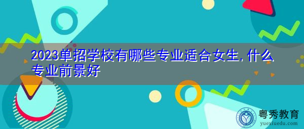 2023单招学校有哪些专业适合女生,什么专业前景好 2023单招学校有哪些专业适合女生,什么专业前景好