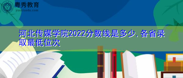 河北传媒学院2022分数线是多少,各省录取最低位次 河北传媒学院2022分数线是多少,各省录取最低位次