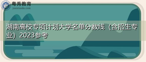 湖南高校专项计划大学名单分数线(含招生专业)2023参考 湖南高校专项计划大学名单分数线(含招生专业)2023参考
