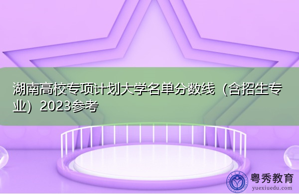 湖南高校专项计划大学名单分数线(含招生专业)2023参考 湖南高校专项计划大学名单分数线(含招生专业)2023参考