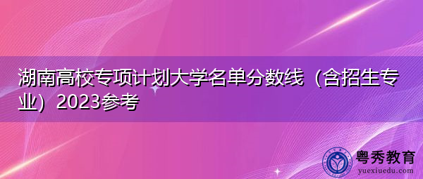 湖南高校专项计划大学名单分数线(含招生专业)2023参考 湖南高校专项计划大学名单分数线(含招生专业)2023参考