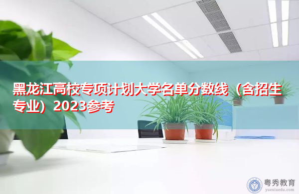 黑龙江高校专项计划大学名单分数线（含招生专业）2023参考
