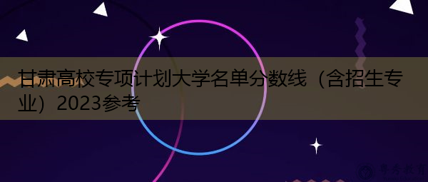 甘肃高校专项计划大学名单分数线(含招生专业)2023参考 甘肃高校专项计划大学名单分数线(含招生专业)2023参考