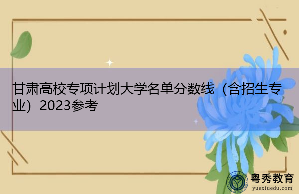 甘肃高校专项计划大学名单分数线(含招生专业)2023参考 甘肃高校专项计划大学名单分数线(含招生专业)2023参考