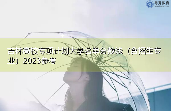 吉林高校专项计划大学名单分数线(含招生专业)2023参考 吉林高校专项计划大学名单分数线(含招生专业)2023参考