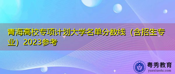 青海高校专项计划大学名单分数线(含招生专业)2023参考 青海高校专项计划大学名单分数线(含招生专业)2023参考