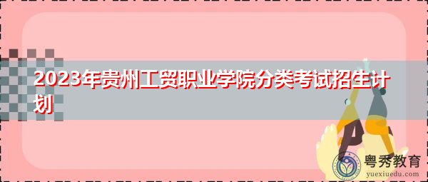 2023年贵州工贸职业学院分类考试招生计划 2023年贵州工贸职业学院分类考试招生计划