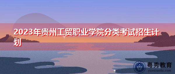 2023年贵州工贸职业学院分类考试招生计划 2023年贵州工贸职业学院分类考试招生计划