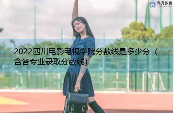 2022四川电影电视学院分数线是多少分（含各专业录取分数线）