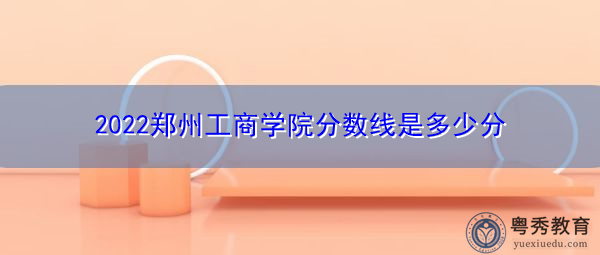 2022郑州工商学院分数线是多少分 2022郑州工商学院分数线是多少分