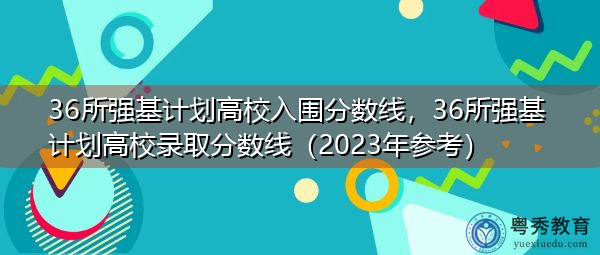 36所强基计划高校入围分数线，36所强基计划高校录取分数线（2023年参考）