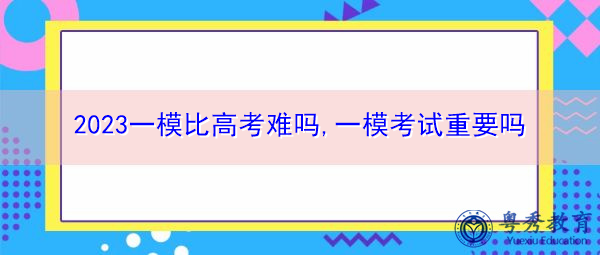 2023一模比高考难吗,一模考试重要吗 2023一模比高考难吗,一模考试重要吗