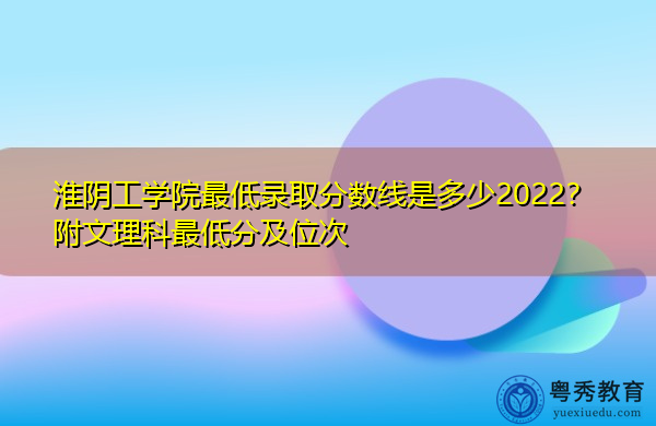 淮阴工学院最低录取分数线是多少2022？附文理科最低分及位次