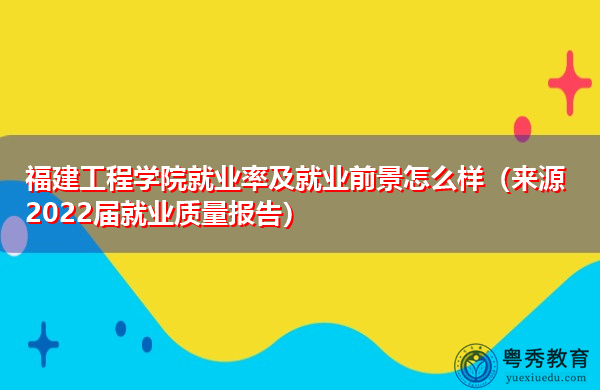 福建工程学院就业率及就业前景怎么样（来源2022届就业质量报告）