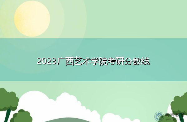 2023广西艺术学院考研分数线 2023广西艺术学院考研分数线