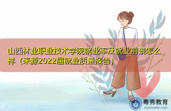 山西林业职业技术学院就业率及就业前景怎么样（来源2022届就业质量报告）