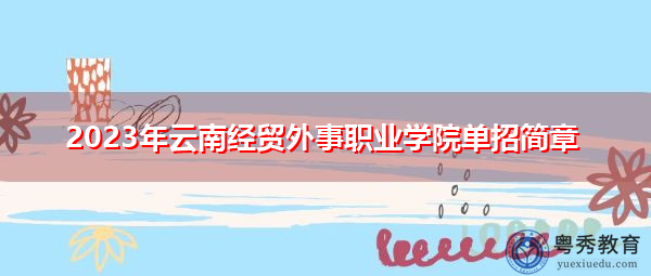 2023年云南经贸外事职业学院单招简章 2023年云南经贸外事职业学院单招简章