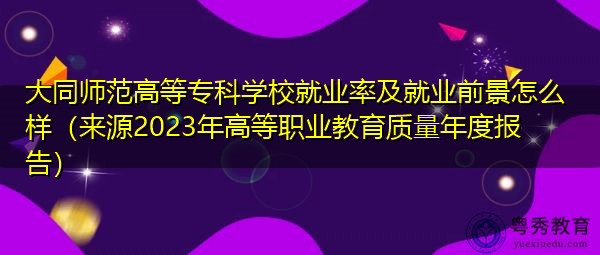 大同师范高等专科学校就业率及就业前景怎么样（来源2023年高等职业教育质量年度报告）
