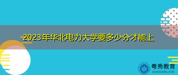 2023年华北电力大学要多少分才能上