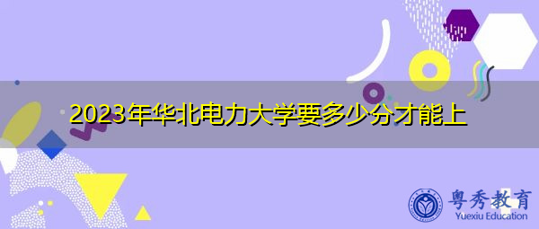 2023年华北电力大学要多少分才能上